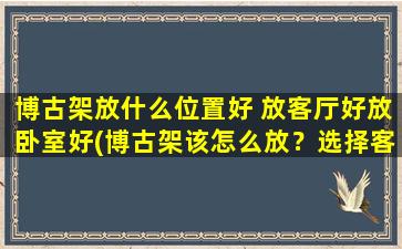 博古架放什么位置好 放客厅好放卧室好(博古架该怎么放？选择客厅或卧室，放置技巧大揭秘！)